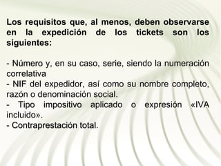 Los requisitos que, al menos, deben observarse
en la expedición de los tickets son los
siguientes:

- Número y, en su caso, serie, siendo la numeración
                          serie
correlativa
- NIF del expedidor, así como su nombre completo,
razón o denominación social.
- Tipo impositivo aplicado o expresión «IVA
incluido».
- Contraprestación total.
                   total
 