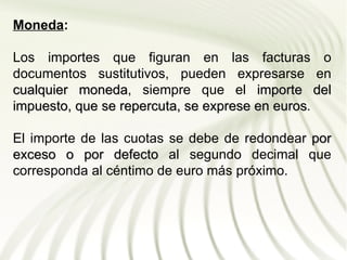 Moneda:

Los importes que figuran en las facturas o
documentos sustitutivos, pueden expresarse en
cualquier moneda, siempre que el importe del
           moneda
impuesto, que se repercuta, se exprese en euros.
                                          euros

El importe de las cuotas se debe de redondear por
exceso o por defecto al segundo decimal que
corresponda al céntimo de euro más próximo.
 