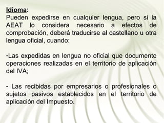 Idioma:
Pueden expedirse en cualquier lengua, pero si la
AEAT lo considera necesario a efectos de
comprobación, deberá traducirse al castellano u otra
lengua oficial, cuando:
       oficial

-Las expedidas en lengua no oficial que documente
operaciones realizadas en el territorio de aplicación
del IVA;

- Las recibidas por empresarios o profesionales o
sujetos pasivos establecidos en el territorio de
aplicación del Impuesto.
 