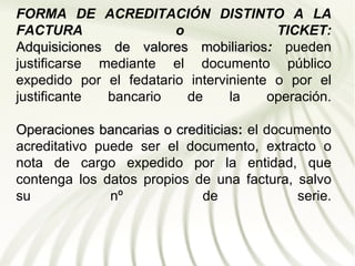 FORMA DE ACREDITACIÓN DISTINTO A LA
FACTURA                 o               TICKET:
Adquisiciones de valores mobiliarios: pueden
                            mobiliarios
justificarse mediante el documento público
expedido por el fedatario interviniente o por el
justificante  bancario    de     la    operación.

Operaciones bancarias o crediticias: el documento
                        crediticias
acreditativo puede ser el documento, extracto o
nota de cargo expedido por la entidad, que
contenga los datos propios de una factura, salvo
su             nº           de              serie.
 