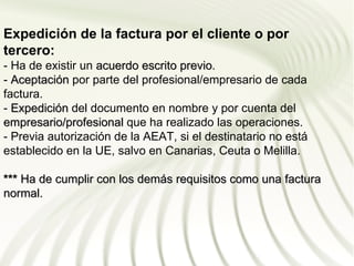 Expedición de la factura por el cliente o por
tercero:
- Ha de existir un acuerdo escrito previo.
                                   previo
- Aceptación por parte del profesional/empresario de cada
factura.
- Expedición del documento en nombre y por cuenta del
empresario/profesional que ha realizado las operaciones.
- Previa autorización de la AEAT, si el destinatario no está
establecido en la UE, salvo en Canarias, Ceuta o Melilla.

*** Ha de cumplir con los demás requisitos como una factura
normal.
 