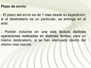 Plazo de envío:

- El plazo del envío es de 1 mes desde su expedición;
si el destinatario es un particular, se entrega en el
acto.

- Podrán incluirse en una sola factura distintas
operaciones realizadas en distintas fechas, para un
                                    fechas
mismo destinatario, si se han efectuado dentro del
mismo mes natural.
 