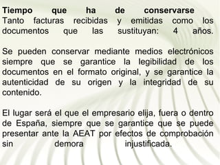 Tiempo     que    ha     de      conservarse
Tanto facturas recibidas y emitidas como los
documentos    que   las   sustituyan:  4    años.
                                            años

Se pueden conservar mediante medios electrónicos
siempre que se garantice la legibilidad de los
documentos en el formato original, y se garantice la
autenticidad de su origen y la integridad de su
contenido.

El lugar será el que el empresario elija, fuera o dentro
de España, siempre que se garantice que se puede
presentar ante la AEAT por efectos de comprobación
sin           demora           injustificada.
 