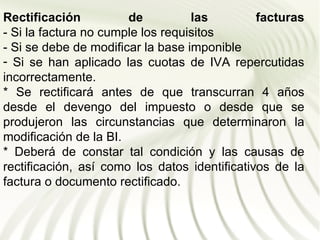 Rectificación          de          las         facturas
- Si la factura no cumple los requisitos
- Si se debe de modificar la base imponible
- Si se han aplicado las cuotas de IVA repercutidas
incorrectamente.
* Se rectificará antes de que transcurran 4 años
desde el devengo del impuesto o desde que se
produjeron las circunstancias que determinaron la
modificación de la BI.
* Deberá de constar tal condición y las causas de
rectificación, así como los datos identificativos de la
factura o documento rectificado.
 
