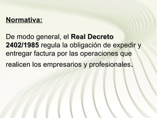 Normativa:

De modo general, el Real Decreto
2402/1985 regula la obligación de expedir y
entregar factura por las operaciones que
realicen los empresarios y profesionales.
 