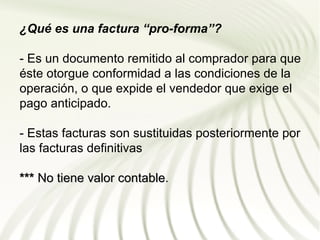 ¿Qué es una factura “pro-forma”?

- Es un documento remitido al comprador para que
éste otorgue conformidad a las condiciones de la
operación, o que expide el vendedor que exige el
pago anticipado.

- Estas facturas son sustituidas posteriormente por
las facturas definitivas

*** No tiene valor contable.
                   contable
 