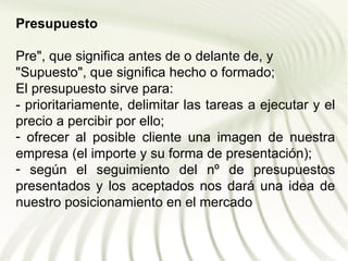Presupuesto

Pre", que significa antes de o delante de, y
"Supuesto", que significa hecho o formado;
El presupuesto sirve para:
- prioritariamente, delimitar las tareas a ejecutar y el
precio a percibir por ello;
- ofrecer al posible cliente una imagen de nuestra
empresa (el importe y su forma de presentación);
- según el seguimiento del nº de presupuestos
presentados y los aceptados nos dará una idea de
nuestro posicionamiento en el mercado
 