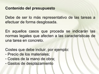 Contenido del presupuesto

Debe de ser lo más representativo de las tareas a
efectuar de forma desglosada.

En aquellos casos que proceda se indicarán las
normas legales que afecten a las características de
una tarea en concreto.

Costes que debe incluir, por ejemplo:
- Precio de los materiales;
- Costes de la mano de obra;
- Gastos de desplazamiento
 