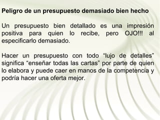Peligro de un presupuesto demasiado bien hecho

Un presupuesto bien detallado es una impresión
positiva para quien lo recibe, pero OJO!!! al
especificarlo demasiado.

Hacer un presupuesto con todo “lujo de detalles”
significa “enseñar todas las cartas” por parte de quien
lo elabora y puede caer en manos de la competencia y
podría hacer una oferta mejor.
 