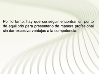 Por lo tanto, hay que conseguir encontrar un punto
de equilibrio para presentarlo de manera profesional
sin dar excesiva ventajas a la competencia.
 