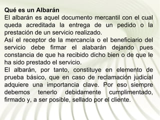 Qué es un Albarán
El albarán es aquel documento mercantil con el cual
queda acreditada la entrega de un pedido o la
prestación de un servicio realizado.
Así el receptor de la mercancía o el beneficiario del
servicio debe firmar el alabarán dejando pues
constancia de que ha recibido dicho bien o de que le
ha sido prestado el servicio.
El albarán, por tanto, constituye en elemento de
prueba básico, que en caso de reclamación judicial
adquiere una importancia clave. Por eso siempre
debemos tenerlo debidamente cumplimentado,
firmado y, a ser posible, sellado por el cliente.
 