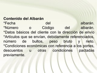 Contenido del Albarán
*Fecha                   del                 albarán.
*Número        o       Código       del      albarán.
*Datos básicos del cliente con la dirección de envío
*Artículos que se envían, debidamente referenciados,
número      de   bultos,   peso    bruto   y    neto.
*Condiciones económicas con referencia a los portes,
descuentos     u    otras    condiciones    pactadas
previamente.
 
