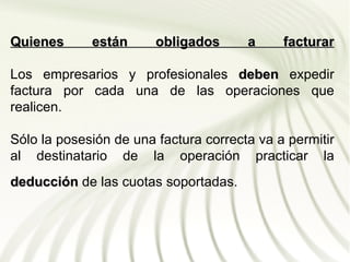 Quienes      están      obligados      a     facturar

Los empresarios y profesionales deben expedir
factura por cada una de las operaciones que
realicen.

Sólo la posesión de una factura correcta va a permitir
al destinatario de la operación practicar la
deducción de las cuotas soportadas.
 