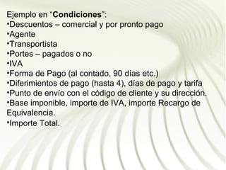 Ejemplo en “Condiciones”:
•Descuentos – comercial y por pronto pago
•Agente
•Transportista
•Portes – pagados o no
•IVA
•Forma de Pago (al contado, 90 días etc.)
•Diferimientos de pago (hasta 4), días de pago y tarifa
•Punto de envío con el código de cliente y su dirección.
•Base imponible, importe de IVA, importe Recargo de
Equivalencia.
•Importe Total.
 