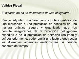 Validez Fiscal

El albarán no es un documento de uso obligatorio.

Pero el adjuntar un albarán junto con la expedición de
una mercancía o una prestación de servicios es una
manera práctica, segura y organizada, que nos
permite asegurarnos de la recepción del género
expedido o de la prestación de servicios realizada y
así posteriormente, poder emitir una factura que recoja
los diferentes albaranes emitidos en un periodo
concreto de tiempo.
 