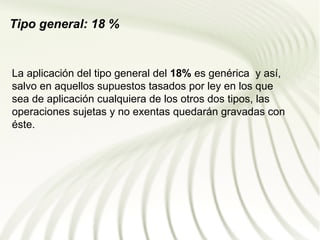 Tipo general: 18 %


La aplicación del tipo general del 18% es genérica y así,
salvo en aquellos supuestos tasados por ley en los que
sea de aplicación cualquiera de los otros dos tipos, las
operaciones sujetas y no exentas quedarán gravadas con
éste.
 