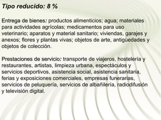 Tipo reducido: 8 %

Entrega de bienes: productos alimenticios; agua; materiales
             bienes
para actividades agrícolas; medicamentos para uso
veterinario; aparatos y material sanitario; viviendas, garajes y
anexos; flores y plantas vivas; objetos de arte, antigüedades y
objetos de colección.

Prestaciones de servicio: transporte de viajeros, hostelería y
                   servicio
restaurantes, artistas, limpieza urbana, espectáculos y
servicios deportivos, asistencia social, asistencia sanitaria,
ferias y exposiciones comerciales, empresas funerarias,
servicios de peluquería, servicios de albañilería, radiodifusión
y televisión digital.
 