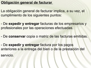 Obligación general de facturar

La obligación general de facturar implica, a su vez, el
cumplimiento de los siguientes puntos:

- De expedir y entregar facturas de los empresarios y
profesionales por las operaciones efectuadas.

- De conservar copia o matriz de las facturas emitidas.

- De expedir y entregar factura por los pagos
anteriores a la entrega del bien o de la prestación del
servicio.
 