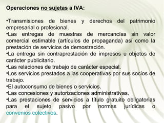 Operaciones no sujetas a IVA:

•Transmisiones de bienes y derechos del patrimonio
empresarial o profesional.
•Las entregas de muestras de mercancías sin valor
comercial estimable (artículos de propaganda) así como la
prestación de servicios de demostración.
•La entrega sin contraprestación de impresos u objetos de
carácter publicitario.
•Las relaciones de trabajo de carácter especial.
•Los servicios prestados a las cooperativas por sus socios de
trabajo.
•El autoconsumo de bienes o servicios.
•Las concesiones y autorizaciones administrativas.
•Las prestaciones de servicios a título gratuito obligatorias
para el sujeto pasivo por normas jurídicas o
convenios colectivos.
 