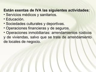 Están exentas de IVA las siguientes actividades:
• Servicios médicos y sanitarios.
• Educación.
• Sociedades culturales y deportivas.
• Operaciones financieras y de seguros.
• Operaciones inmobiliarias: arrendamientos rústicos
y de viviendas, salvo que se trate de arrendamiento
de locales de negocio.
 
