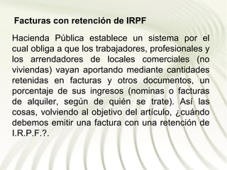 Facturas con retención de IRPF
Hacienda Pública establece un sistema por el
cual obliga a que los trabajadores, profesionales y
los arrendadores de locales comerciales (no
viviendas) vayan aportando mediante cantidades
retenidas en facturas y otros documentos, un
porcentaje de sus ingresos (nominas o facturas
de alquiler, según de quién se trate). Así las
cosas, volviendo al objetivo del artículo, ¿cuándo
debemos emitir una factura con una retención de
I.R.P.F.?.
 