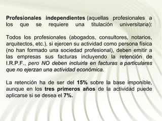Profesionales independientes (aquellas profesionales a
los que se requiere una titulación universitaria):

Todos los profesionales (abogados, consultores, notarios,
arquitectos, etc.), si ejercen su actividad como persona física
(no han formado una sociedad profesional), deben emitir a
las empresas sus facturas incluyendo la retención de
I.R.P.F., pero NO deben incluirla en facturas a particulares
I.R.P.F
que no ejerzan una actividad económica.
                                económica

La retención ha de ser del 15% sobre la base imponible,
aunque en los tres primeros años de la actividad puede
aplicarse si se desea el 7%.
 