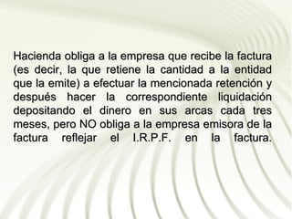 Hacienda obliga a la empresa que recibe la factura
(es decir, la que retiene la cantidad a la entidad
que la emite) a efectuar la mencionada retención y
después hacer la correspondiente liquidación
depositando el dinero en sus arcas cada tres
meses, pero NO obliga a la empresa emisora de la
factura reflejar el I.R.P.F. en la factura.
 