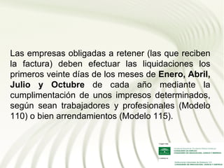 Las empresas obligadas a retener (las que reciben
la factura) deben efectuar las liquidaciones los
primeros veinte días de los meses de Enero, Abril,
Julio y Octubre de cada año mediante la
cumplimentación de unos impresos determinados,
según sean trabajadores y profesionales (Modelo
110) o bien arrendamientos (Modelo 115).
 