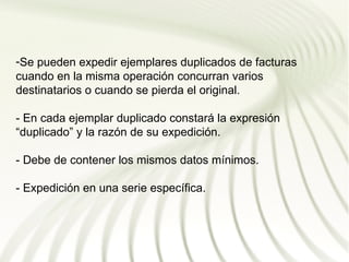 -Se pueden expedir ejemplares duplicados de facturas
cuando en la misma operación concurran varios
destinatarios o cuando se pierda el original.

- En cada ejemplar duplicado constará la expresión
“duplicado” y la razón de su expedición.

- Debe de contener los mismos datos mínimos.

- Expedición en una serie específica.
 