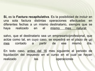 Sí, es la Factura recapitulativa. Es la posibilidad de incluir en
una sola factura distintas operaciones efectuadas en
diferentes fechas a un mismo destinatario, siempre que se
haya      realizado  en    el     mismo     mes      natural;

salvo, que el destinatario sea un empresario/profesional, que
actúe como tal, en cuyo caso, se expedirá en el plazo de un
mes     contado     a     partir  de   ese     mismo      día.

En todo caso, antes del 16 mes siguiente al periodo de
liquidación del impuesto en el curso en el cual se hayan
realizado           las           operaciones          .
 
