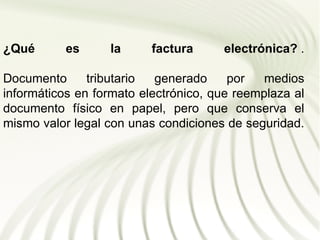 ¿Qué       es     la      factura     electrónica? .

Documento      tributario  generado     por   medios
informáticos en formato electrónico, que reemplaza al
documento físico en papel, pero que conserva el
mismo valor legal con unas condiciones de seguridad.
 