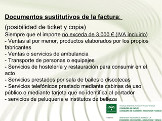 Documentos sustitutivos de la factura:
(posibilidad de ticket y copia)
Siempre que el importe no exceda de 3.000 € (IVA incluido)
- Ventas al por menor, productos elaborados por los propios
fabricantes
- Ventas o servicios de ambulancia
- Transporte de personas o equipajes
- Servicios de hostelería y restauración para consumir en el
acto
- Servicios prestados por sala de bailes o discotecas
- Servicios telefónicos prestado mediante cabinas de uso
público o mediante tarjeta que no identifica al portador
- servicios de peluquería e institutos de belleza
 