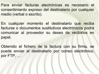 Para enviar facturas electrónicas es necesario el
consentimiento expreso del destinatario por cualquier
medio (verbal o escrito).

En cualquier momento el destinatario que reciba
facturas o documentos sustitutivos electrónicos podrá
comunicar al proveedor su deseo de recibirlos en
papel.

Obtenido el fichero de la factura con su firma, se
puede enviar al destinatario por correo electrónico,
por FTP, …
 