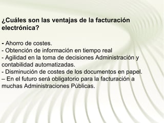 ¿Cuáles son las ventajas de la facturación
electrónica?

- Ahorro de costes.
- Obtención de información en tiempo real
- Agilidad en la toma de decisiones Administración y
contabilidad automatizadas.
- Disminución de costes de los documentos en papel.
– En el futuro será obligatorio para la facturación a
muchas Administraciones Públicas.
 