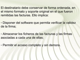 El destinatario debe conservar de forma ordenada, en
el mismo formato y soporte original en el que fueron
remitidas las facturas. Ello implica:

- Disponer del software que permita verificar la validez
de la firma;

- Almacenar los ficheros de las facturas y las firmas
asociadas a cada una de ellas;

- Permitir el acceso completo y sin demora.
 