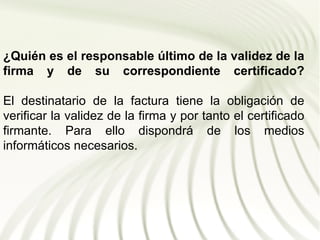 ¿Quién es el responsable último de la validez de la
firma y de su correspondiente certificado?

El destinatario de la factura tiene la obligación de
verificar la validez de la firma y por tanto el certificado
firmante. Para ello dispondrá de los medios
informáticos necesarios.
 