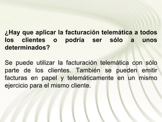 ¿Hay que aplicar la facturación telemática a todos
los clientes o podría ser sólo a unos
determinados?

Se puede utilizar la facturación telemática con sólo
parte de los clientes. También se pueden emitir
facturas en papel y telemáticamente en un mismo
ejercicio para el mismo cliente.
 