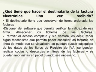 ¿Qué tiene que hacer el destinatario de la factura
electrónica             una         vez          recibida?
- El destinatario tiene que conservar de forma ordenada las
facturas
-Disponer del software que permita verificar la validez de esa
firma.    Almacenar    los   ficheros    de     las   facturas.
- Permitir el acceso completo y sin demora, es decir, tener
algún mecanismo que permita poder consultar las facturas en
línea de modo que se visualicen, se puedan buscar cualquiera
de los datos de los libros de Registro de IVA, se puedan
realizar copias o descargas en línea de las facturas y se
puedan imprimirlas en papel cuando sea necesario.
 