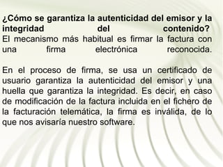 ¿Cómo se garantiza la autenticidad del emisor y la
integridad            del             contenido?
El mecanismo más habitual es firmar la factura con
una        firma     electrónica       reconocida.

En el proceso de firma, se usa un certificado de
usuario garantiza la autenticidad del emisor y una
huella que garantiza la integridad. Es decir, en caso
de modificación de la factura incluida en el fichero de
la facturación telemática, la firma es inválida, de lo
que nos avisaría nuestro software.
 