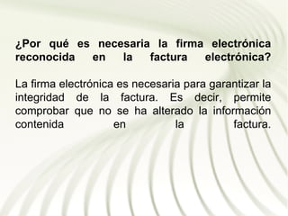 ¿Por qué es necesaria la firma electrónica
reconocida en   la   factura  electrónica?

La firma electrónica es necesaria para garantizar la
integridad de la factura. Es decir, permite
comprobar que no se ha alterado la información
contenida           en          la         factura.
 