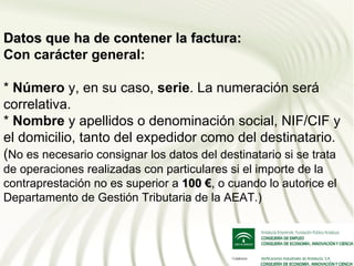 Datos que ha de contener la factura:
Con carácter general:

* Número y, en su caso, serie. La numeración será
correlativa.
* Nombre y apellidos o denominación social, NIF/CIF y
el domicilio, tanto del expedidor como del destinatario.
(No es necesario consignar los datos del destinatario si se trata
de operaciones realizadas con particulares si el importe de la
contraprestación no es superior a 100 €, o cuando lo autorice el
Departamento de Gestión Tributaria de la AEAT.)
 
