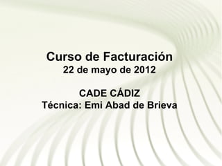 Curso de Facturación
    22 de mayo de 2012

       CADE CÁDIZ
Técnica: Emi Abad de Brieva
 