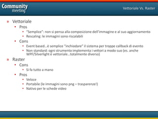 Vettoriale Vs. Raster


» Vettoriale
   • Pros
       • “Semplice”: non si pensa alla composizione dell’immagine e al suo aggiornamento
       • Rescaling: le immagini sono riscalabili
   • Cons
       • Event based…è semplice “inchiodare” il sistema per troppe callback di evento
       • Non standard: ogni strumento implementa i vettori a modo suo (es. anche
         WPF/Silverlight è vettoriale…totalmente diverso)
» Raster
   • Cons
       • Si fa tutto a mano
   • Pros
       • Veloce
       • Portabile (le immagini sono png – trasparenze!)
       • Nativo per le schede video
 