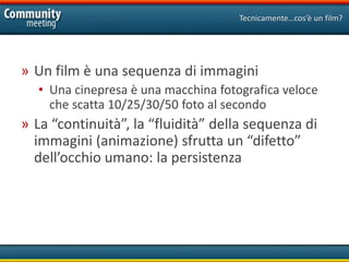 Tecnicamente…cos’è un film?




» Un film è una sequenza di immagini
  • Una cinepresa è una macchina fotografica veloce
    che scatta 10/25/30/50 foto al secondo
» La “continuità”, la “fluidità” della sequenza di
  immagini (animazione) sfrutta un “difetto”
  dell’occhio umano: la persistenza
 