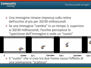 Persistenza delle immagini




    » Una immagine rimane impressa sulla retina
      dell’occhio al più per 20/30 millisecondi.
    » Se una immagine “cambia” in un tempo Δ superiore
      ai 20/30 millisecondi, l’occhio percepisce la
      “sparizione dell’immagine e vede un “vuoto”




t              t+30ms   t+Δ       t+2x30ms   t+2Δ            t+2x30ms      t+2Δ
    » Il “vuoto” che si crea tra due frame causa l’effetto di
      una animazione “scattosa”
 