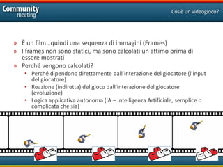 Cos’è un videogioco?




» È un film…quindi una sequenza di immagini (Frames)
» I frames non sono statici, ma sono calcolati un attimo prima di
  essere mostrati
» Perché vengono calcolati?
    • Perché dipendono direttamente dall’interazione del giocatore (l’input
      del giocatore)
    • Reazione (indiretta) del gioco dall’interazione del giocatore
      (evoluzione)
    • Logica applicativa autonoma (IA – Intelligenza Artificiale, semplice o
      complicata che sia)
 