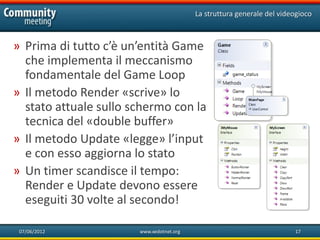 La struttura generale del videogioco



» Prima di tutto c’è un’entità Game
  che implementa il meccanismo
  fondamentale del Game Loop
» Il metodo Render «scrive» lo
  stato attuale sullo schermo con la
  tecnica del «double buffer»
» Il metodo Update «legge» l’input
  e con esso aggiorna lo stato
» Un timer scandisce il tempo:
  Render e Update devono essere
  eseguiti 30 volte al secondo!

 07/06/2012            www.xedotnet.org                                 17
 