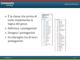 MainLevelScreen




» È la classe che prima di
  tutto implementa la
  logica del gioco
» Definisce i protagonisti
» Disegna i protagonisti
» Fa interagire tra di loro i
  protagonisti




07/06/2012                               25
 