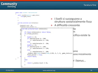 Taratura fine




                       » I livelli si susseguono a
                         struttura sostanzialmente fissa
                       » A difficoltà crescente
                       » La logica sta nella
                         MainLevelScreen
                       » Nella classe specifica esiste la
                         taratura fine
                       » Ogni nemico
                                •   Quando esce
                                •   Ogni quanto
                                •   Quanti ce ne sono
                                •   Quanti ce ne sono inizialmente
                                •   ....
                       » ...e lo stesso per i bonus...


07/06/2012   www.xedotnet.org                                     26
 