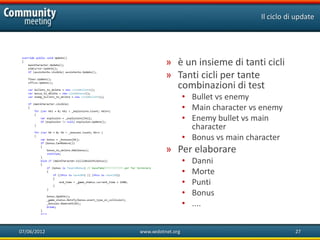 Il ciclo di update




                       » è un insieme di tanti cicli
                       » Tanti cicli per tante
                         combinazioni di test
                                • Bullet vs enemy
                                • Main character vs enemy
                                • Enemy bullet vs main
                                  character
                                • Bonus vs main character
                       » Per elaborare
                                •   Danni
                                •   Morte
                                •   Punti
                                •   Bonus
                                •   ....


07/06/2012   www.xedotnet.org                                 27
 